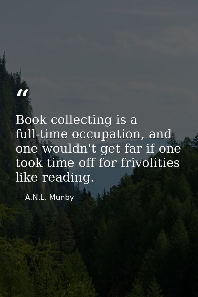 Book collecting is a full-time occupation, and one wouldn't get far if one took time off for frivolities like reading. — A.N.L. Munby