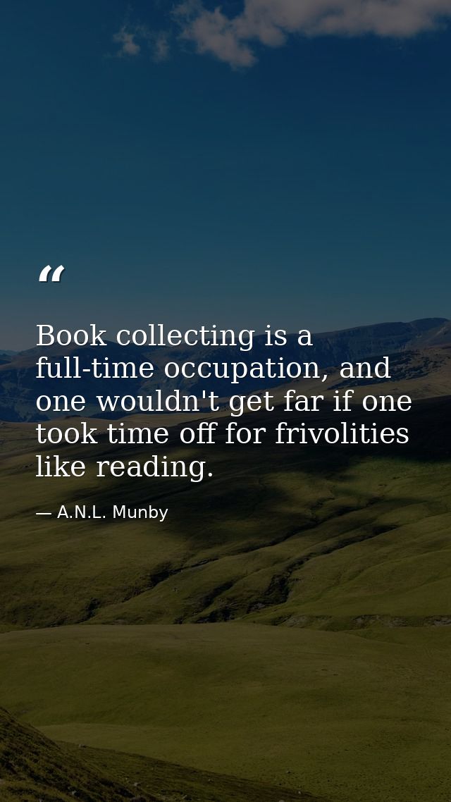 Book collecting is a full-time occupation, and one wouldn't get far if one took time off for frivolities like reading. — A.N.L. Munby