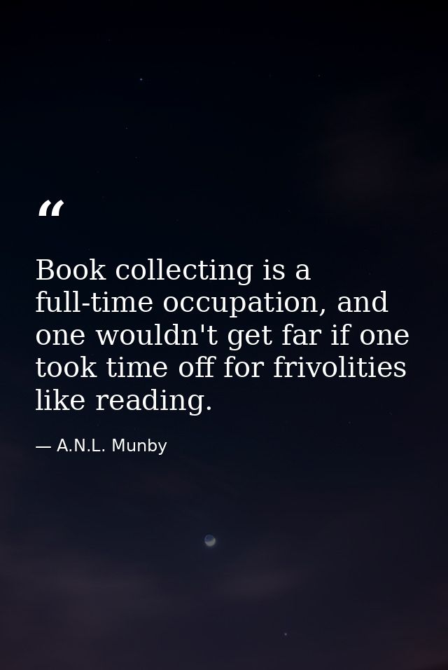 Book collecting is a full-time occupation, and one wouldn't get far if one took time off for frivolities like reading. — A.N.L. Munby