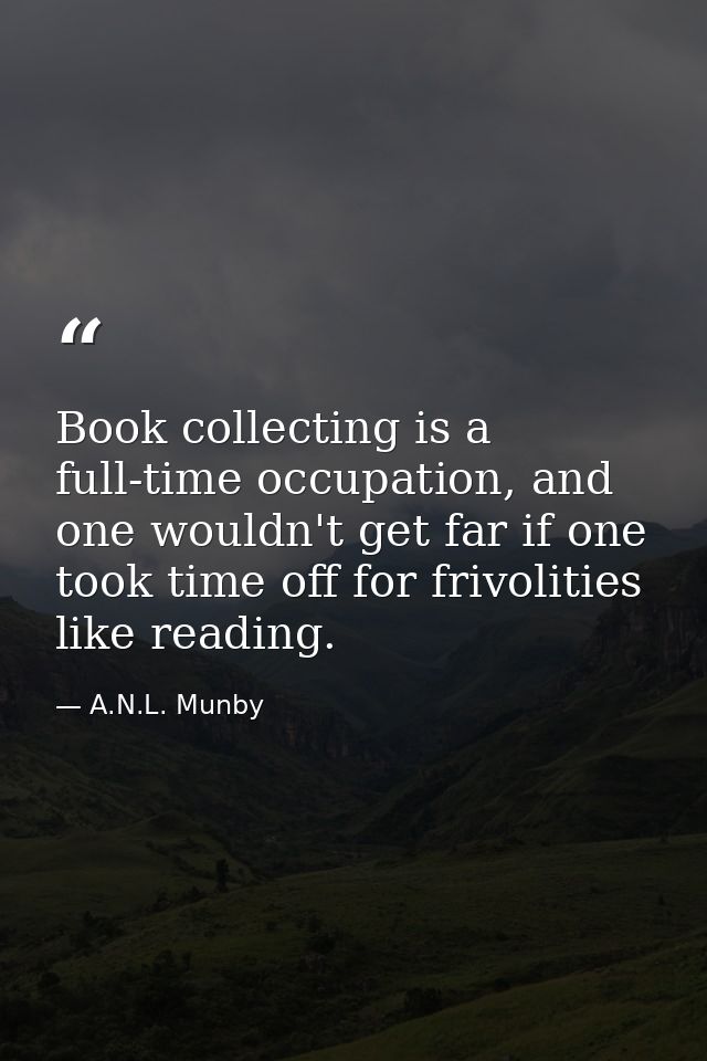 Book collecting is a full-time occupation, and one wouldn't get far if one took time off for frivolities like reading. — A.N.L. Munby