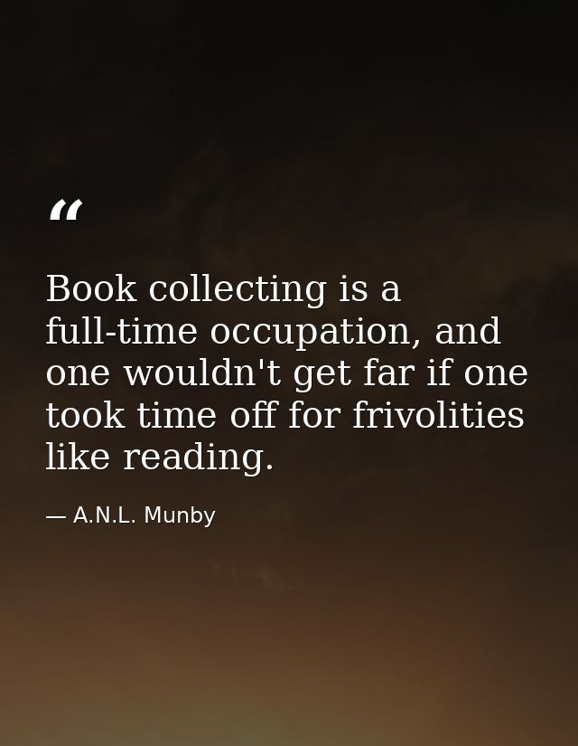 Book collecting is a full-time occupation, and one wouldn't get far if one took time off for frivolities like reading. — A.N.L. Munby