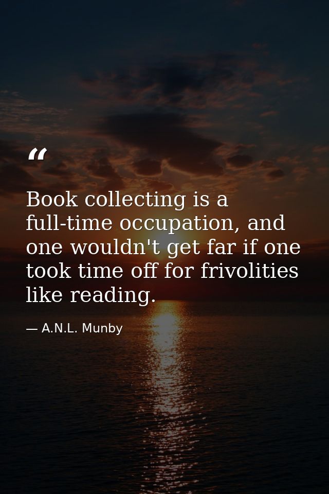 Book collecting is a full-time occupation, and one wouldn't get far if one took time off for frivolities like reading. — A.N.L. Munby
