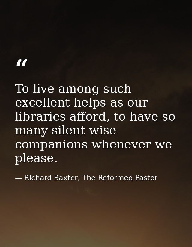 To live among such excellent helps as our libraries afford, to have so many silent wise companions whenever we please. — Richard Baxter, The Reformed Pastor