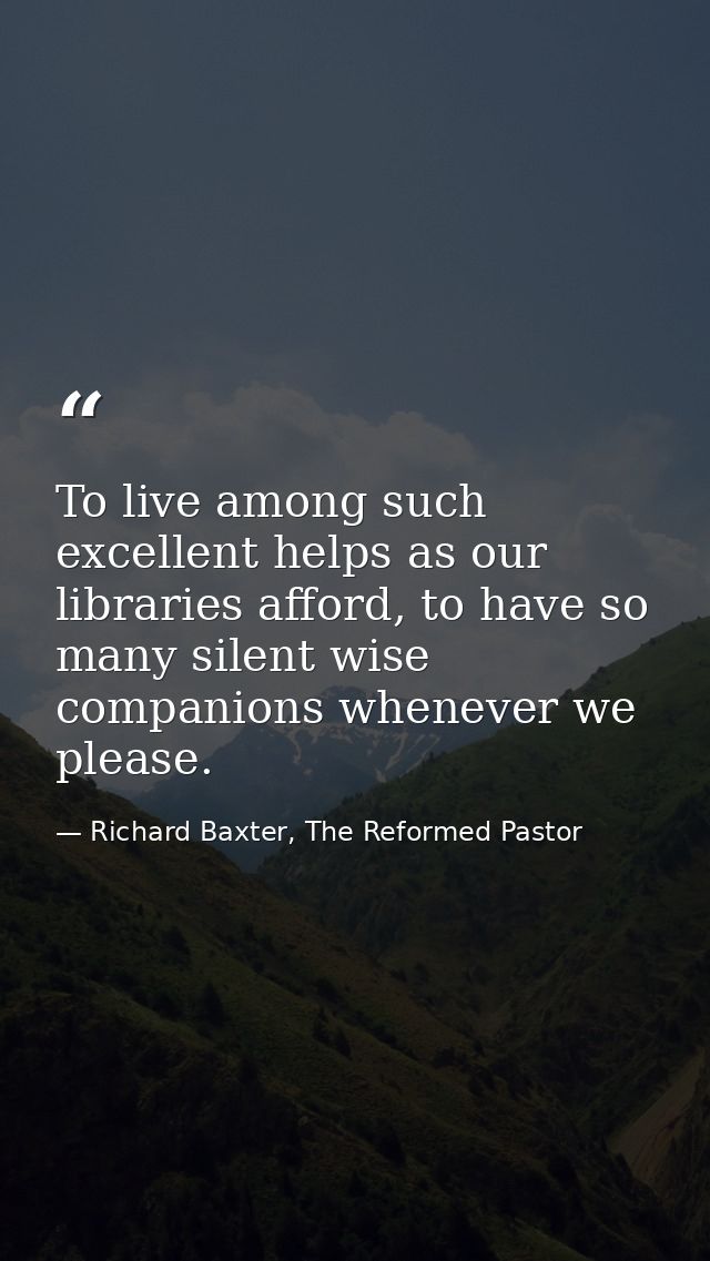 To live among such excellent helps as our libraries afford, to have so many silent wise companions whenever we please. — Richard Baxter, The Reformed Pastor