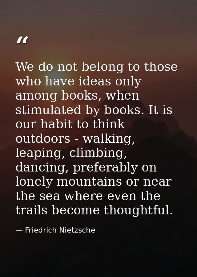 We do not belong to those who have ideas only among books, when stimulated by books. It is our habit to think outdoors - — Friedrich Nietzsche