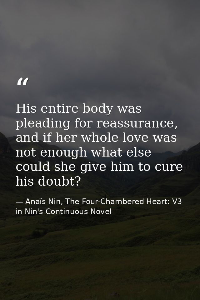 His entire body was pleading for reassurance, and if her whole love was not enough what else could she give him to cure  — Anaïs Nin, The Four-Chambered Heart: V3 in Nin's Continuous Novel