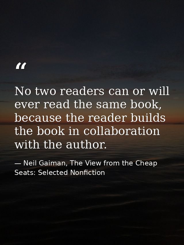 No two readers can or will ever read the same book, because the reader builds the book in collaboration with the author. — Neil Gaiman, The View from the Cheap Seats: Selected Nonfiction