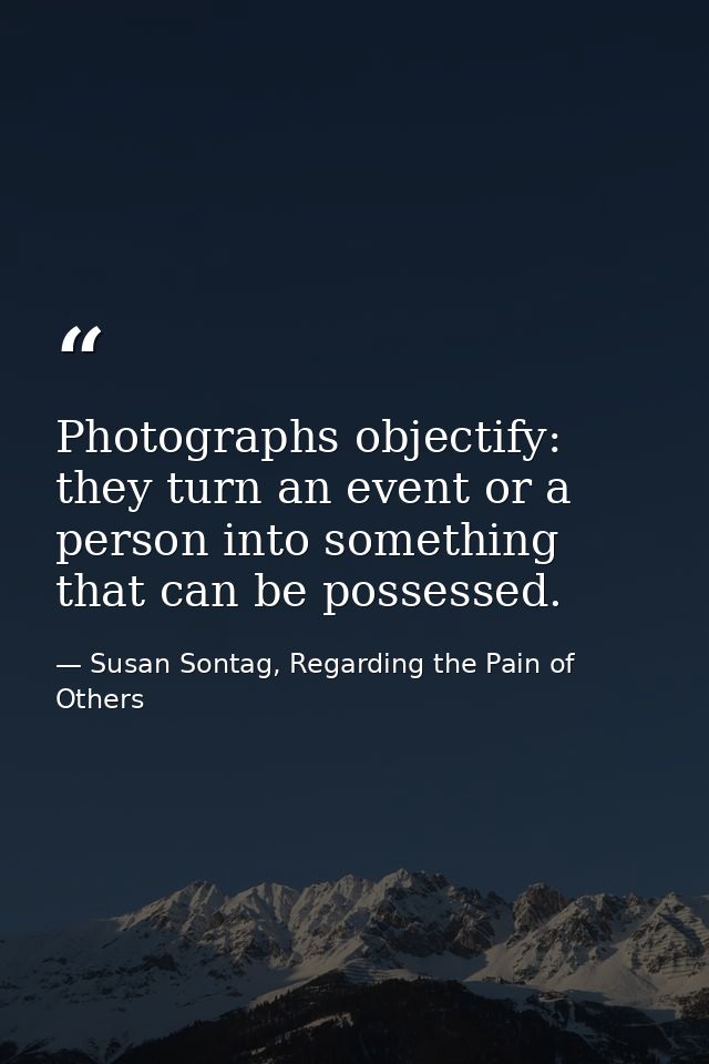Photographs objectify: they turn an event or a person into something that can be possessed. — Susan Sontag, Regarding the Pain of Others