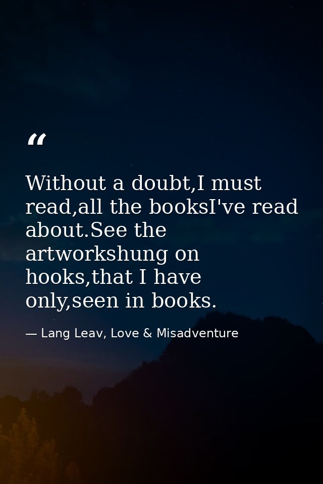 Without a doubt,I must read,all the booksI've read about.See the artworkshung on hooks,that I have only,seen in books. — Lang Leav, Love & Misadventure