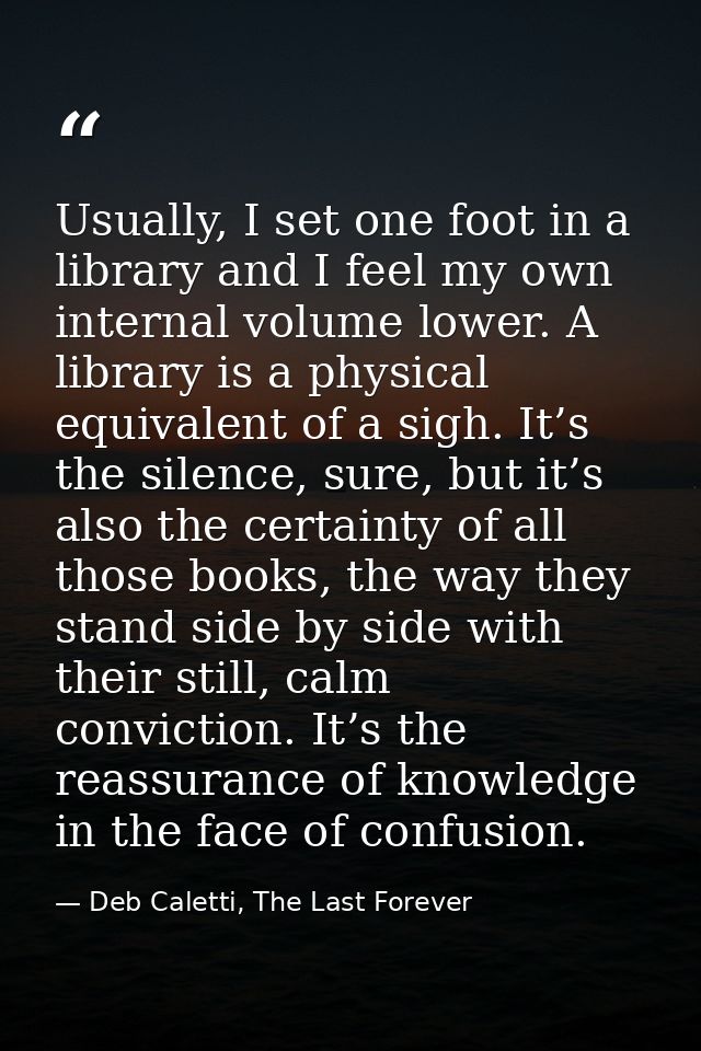 Usually, I set one foot in a library and I feel my own internal volume lower. A library is a physical equivalent of a si — Deb Caletti, The Last Forever
