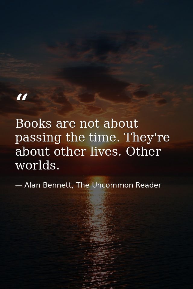 Books are not about passing the time. They're about other lives. Other worlds. — Alan Bennett, The Uncommon Reader