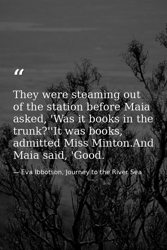 They were steaming out of the station before Maia asked, 'Was it books in the trunk?''It was books, admitted Miss Minton — Eva Ibbotson, Journey to the River Sea