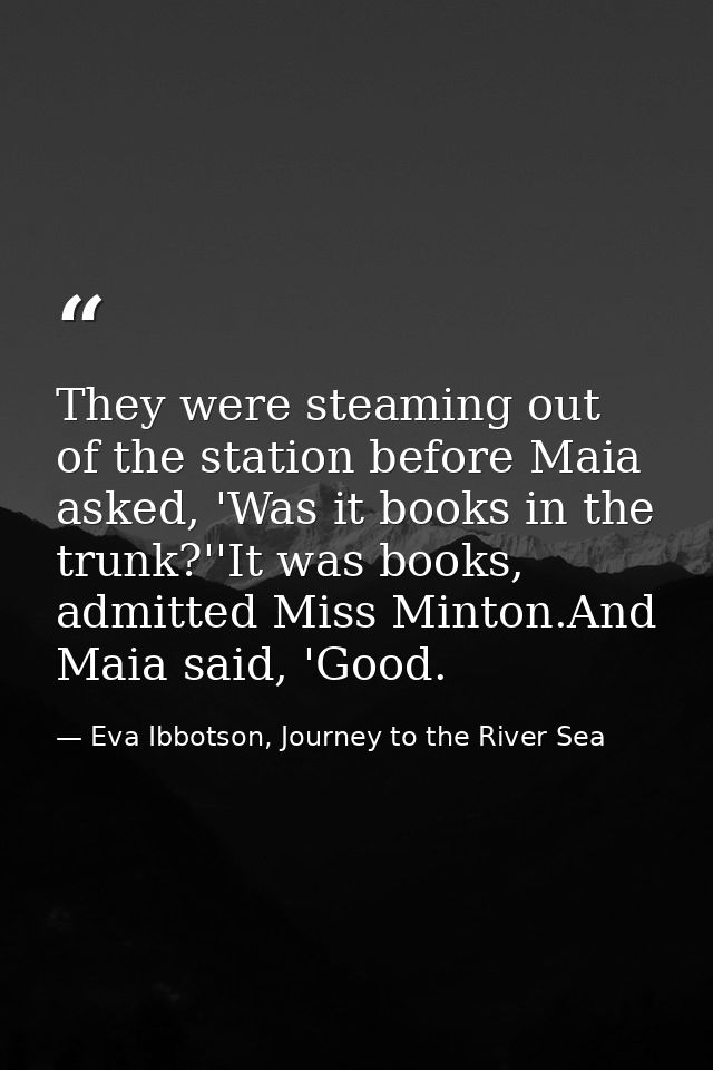 They were steaming out of the station before Maia asked, 'Was it books in the trunk?''It was books, admitted Miss Minton — Eva Ibbotson, Journey to the River Sea