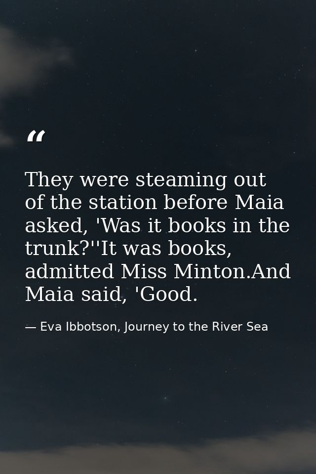 They were steaming out of the station before Maia asked, 'Was it books in the trunk?''It was books, admitted Miss Minton — Eva Ibbotson, Journey to the River Sea