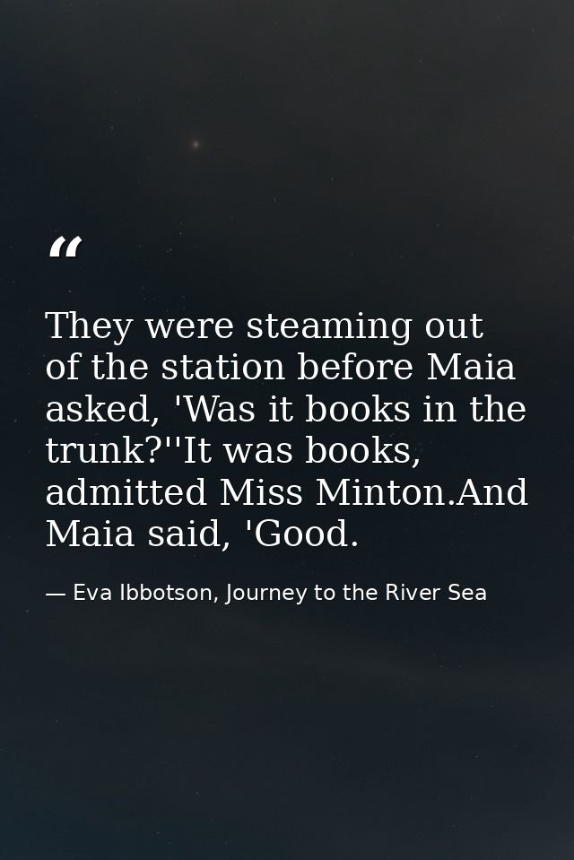 They were steaming out of the station before Maia asked, 'Was it books in the trunk?''It was books, admitted Miss Minton — Eva Ibbotson, Journey to the River Sea