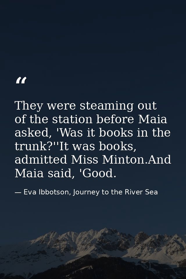 They were steaming out of the station before Maia asked, 'Was it books in the trunk?''It was books, admitted Miss Minton — Eva Ibbotson, Journey to the River Sea