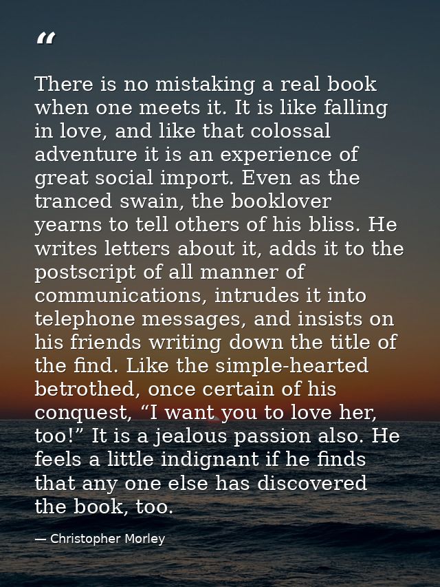There is no mistaking a real book when one meets it. It is like falling in love, and like that colossal adventure it is  — Christopher Morley