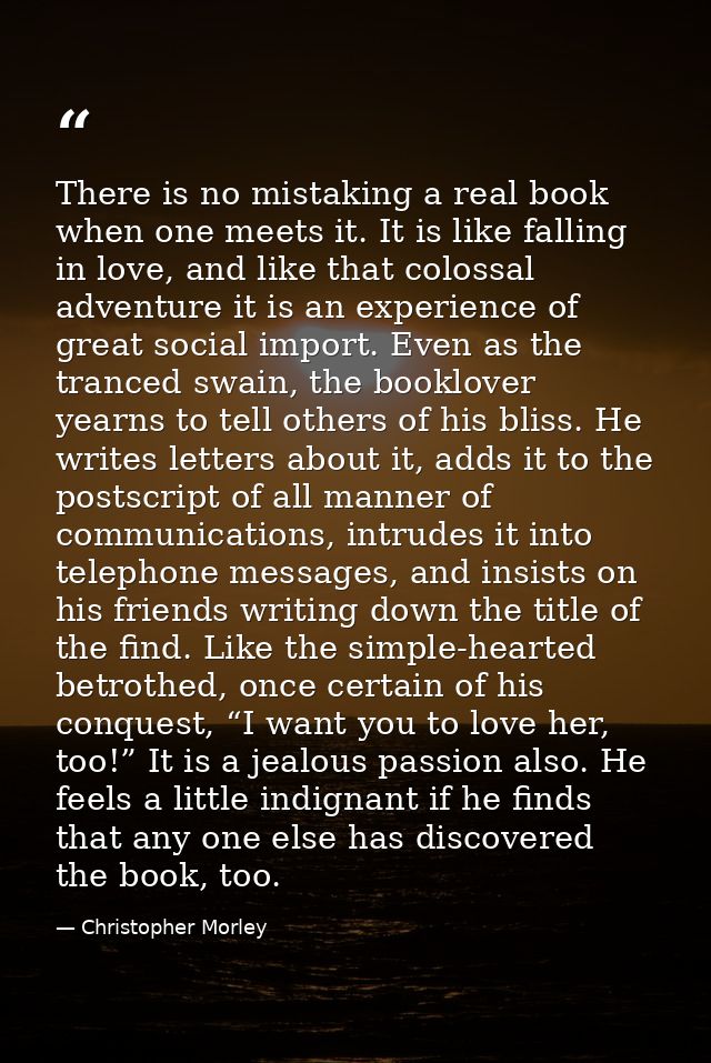 There is no mistaking a real book when one meets it. It is like falling in love, and like that colossal adventure it is  — Christopher Morley