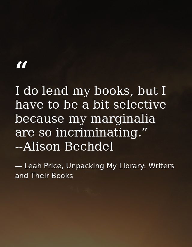 I do lend my books, but I have to be a bit selective because my marginalia are so incriminating.” --Alison Bechdel — Leah Price, Unpacking My Library: Writers and Their Books