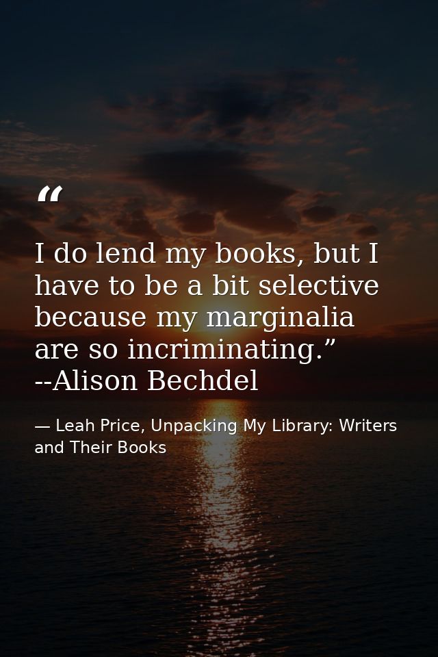I do lend my books, but I have to be a bit selective because my marginalia are so incriminating.” --Alison Bechdel — Leah Price, Unpacking My Library: Writers and Their Books