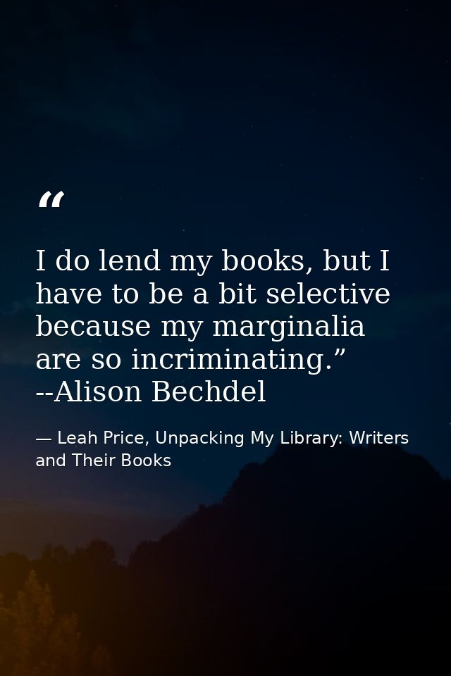 I do lend my books, but I have to be a bit selective because my marginalia are so incriminating.” --Alison Bechdel — Leah Price, Unpacking My Library: Writers and Their Books