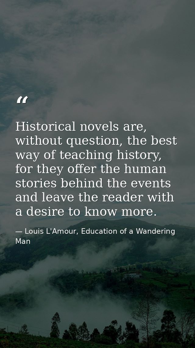 Historical novels are, without question, the best way of teaching history, for they offer the human stories behind the e — Louis L'Amour, Education of a Wandering Man
