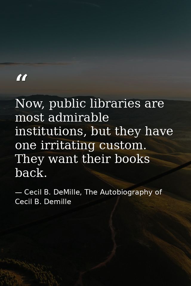 Now, public libraries are most admirable institutions, but they have one irritating custom. They want their books back. — Cecil B. DeMille, The Autobiography of Cecil B. Demille