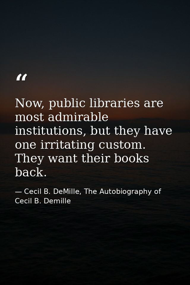 Now, public libraries are most admirable institutions, but they have one irritating custom. They want their books back. — Cecil B. DeMille, The Autobiography of Cecil B. Demille