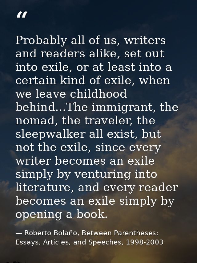 Probably all of us, writers and readers alike, set out into exile, or at least into a certain kind of exile, when we lea — Roberto Bolaño, Between Parentheses: Essays, Articles, and Speeches, 1998-2003