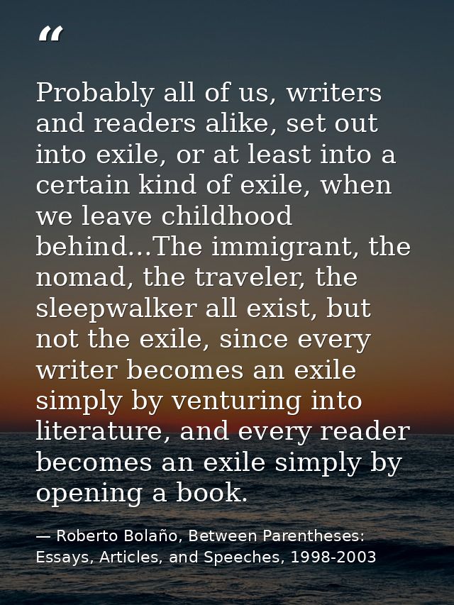 Probably all of us, writers and readers alike, set out into exile, or at least into a certain kind of exile, when we lea — Roberto Bolaño, Between Parentheses: Essays, Articles, and Speeches, 1998-2003