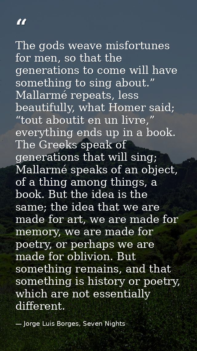 The gods weave misfortunes for men, so that the generations to come will have something to sing about.” Mallarmé repeats — Jorge Luis Borges, Seven Nights