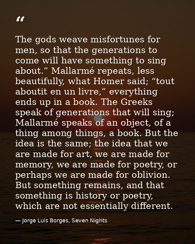 The gods weave misfortunes for men, so that the generations to come will have something to sing about.” Mallarmé repeats — Jorge Luis Borges, Seven Nights