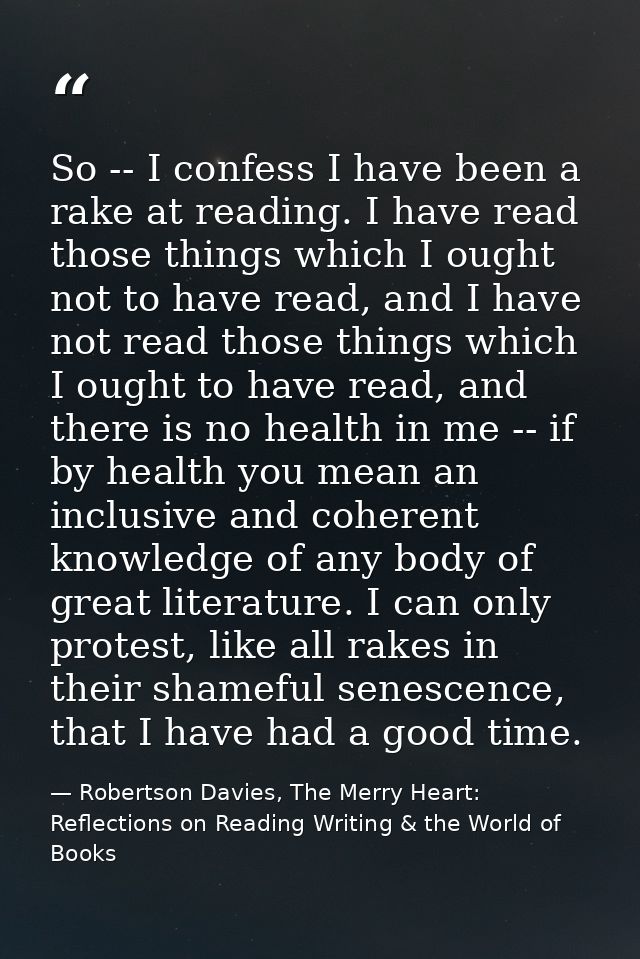 So -- I confess I have been a rake at reading. I have read those things which I ought not to have read, and I have not r — Robertson Davies, The Merry Heart: Reflections on Reading Writing & the World of Books