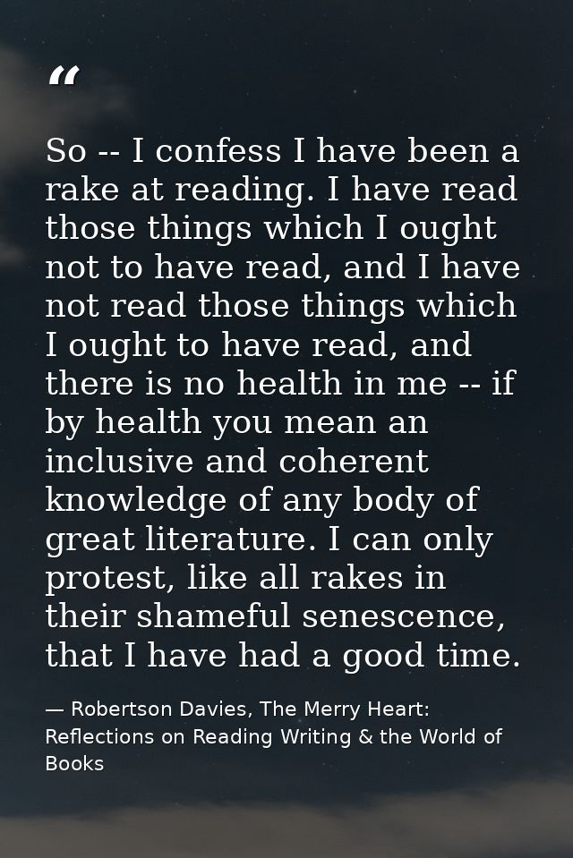 So -- I confess I have been a rake at reading. I have read those things which I ought not to have read, and I have not r — Robertson Davies, The Merry Heart: Reflections on Reading Writing & the World of Books