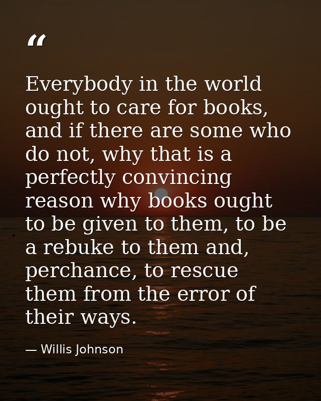 Everybody in the world ought to care for books, and if there are some who do not, why that is a perfectly convincing rea — Willis Johnson