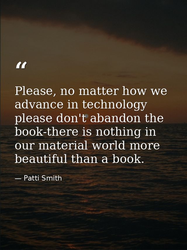 Please, no matter how we advance in technology please don't abandon the book-there is nothing in our material world more — Patti Smith