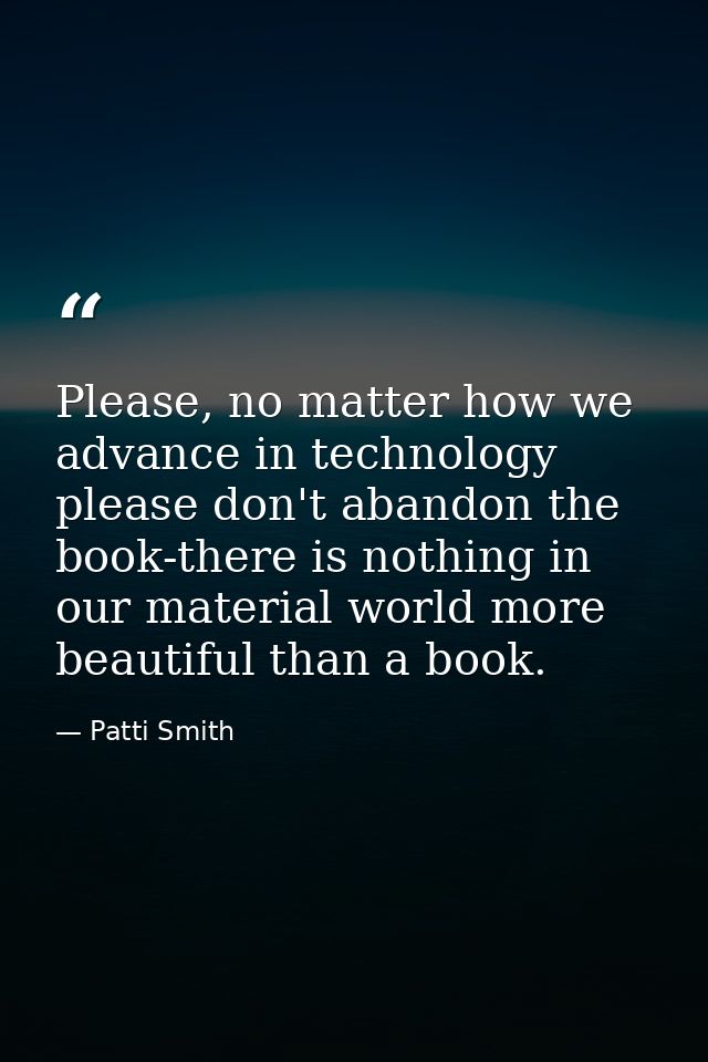 Please, no matter how we advance in technology please don't abandon the book-there is nothing in our material world more — Patti Smith