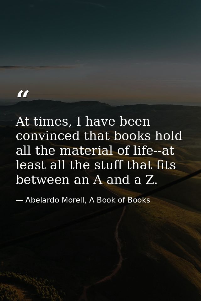 At times, I have been convinced that books hold all the material of life--at least all the stuff that fits between an A  — Abelardo Morell, A Book of Books