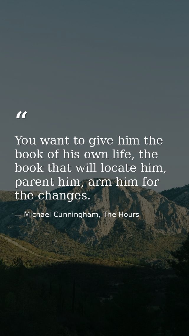 You want to give him the book of his own life, the book that will locate him, parent him, arm him for the changes. — Michael Cunningham, The Hours