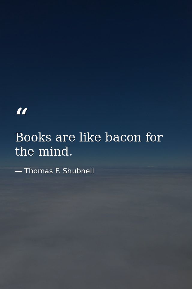 Books are like bacon for the mind. — Thomas F. Shubnell