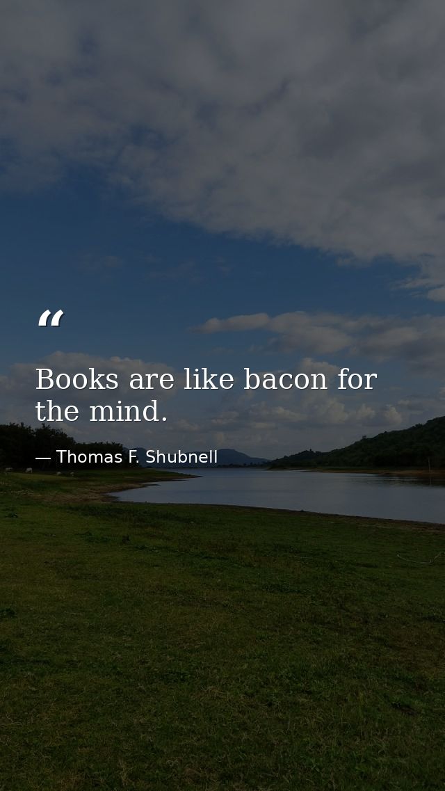 Books are like bacon for the mind. — Thomas F. Shubnell