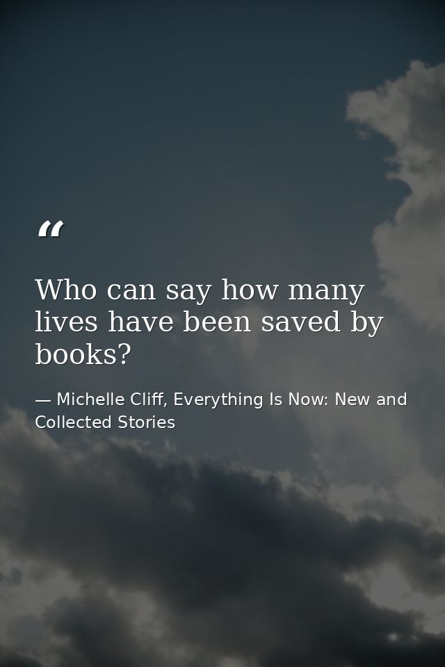 Who can say how many lives have been saved by books? — Michelle Cliff, Everything Is Now: New and Collected Stories