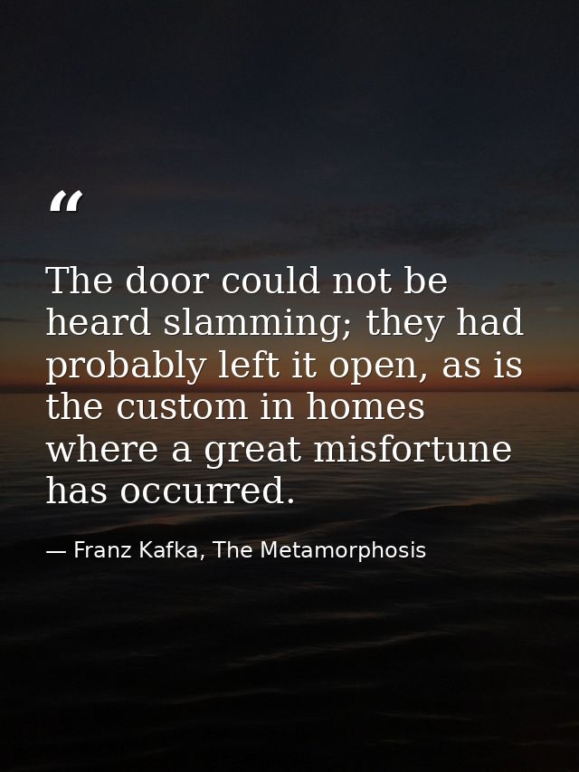 The door could not be heard slamming; they had probably left it open, as is the custom in homes where a great misfortune — Franz Kafka, The Metamorphosis