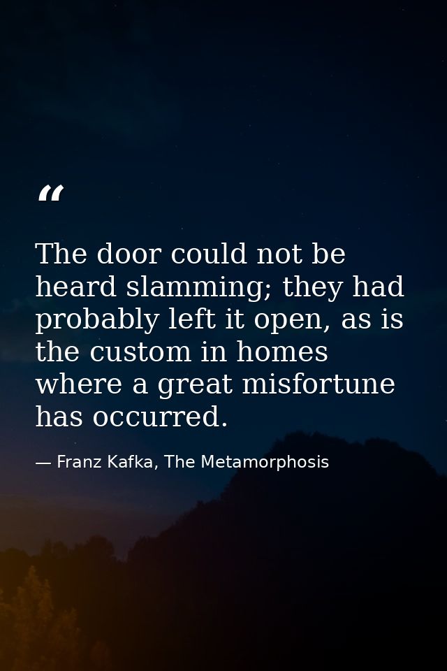 The door could not be heard slamming; they had probably left it open, as is the custom in homes where a great misfortune — Franz Kafka, The Metamorphosis