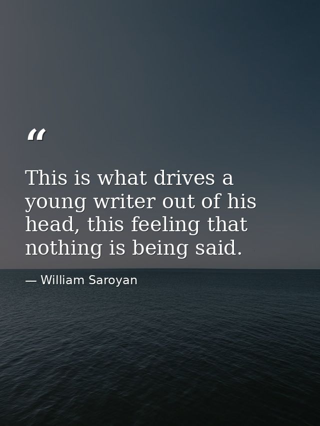 This is what drives a young writer out of his head, this feeling that nothing is being said. — William Saroyan