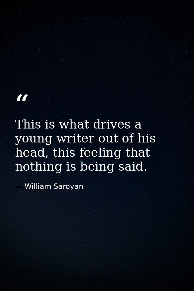 This is what drives a young writer out of his head, this feeling that nothing is being said. — William Saroyan
