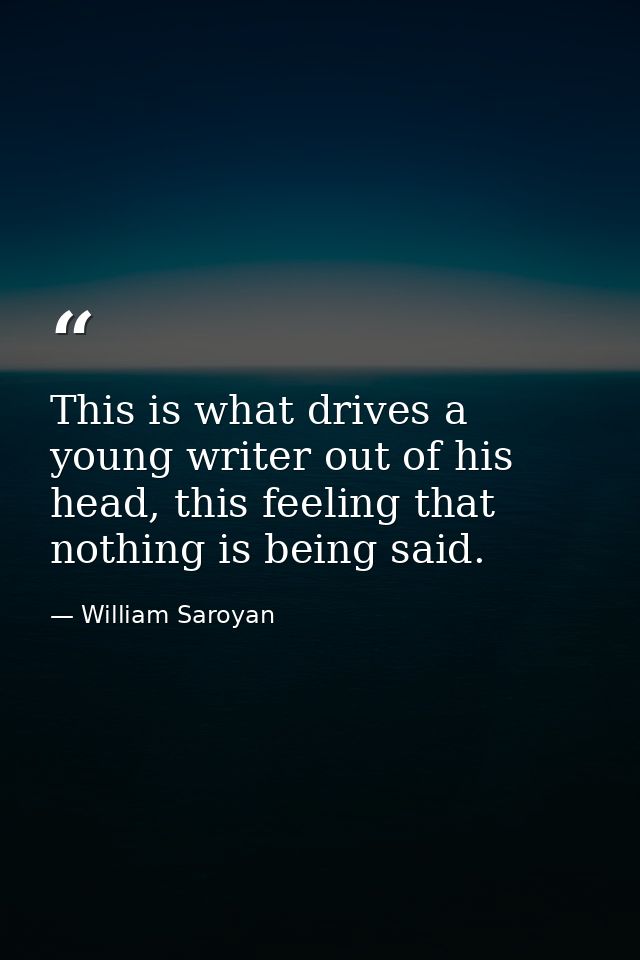 This is what drives a young writer out of his head, this feeling that nothing is being said. — William Saroyan