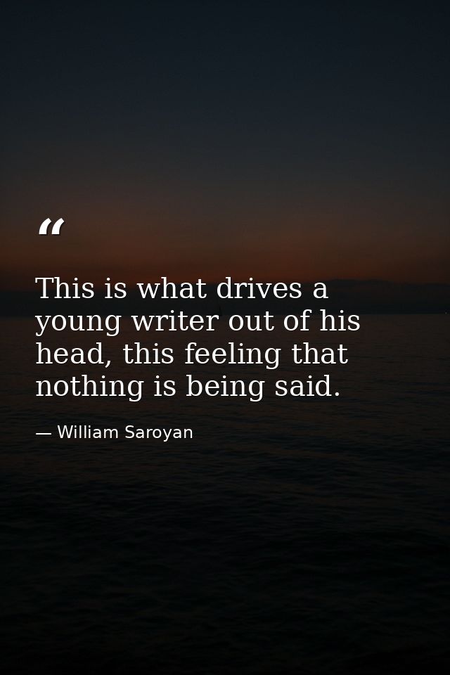 This is what drives a young writer out of his head, this feeling that nothing is being said. — William Saroyan
