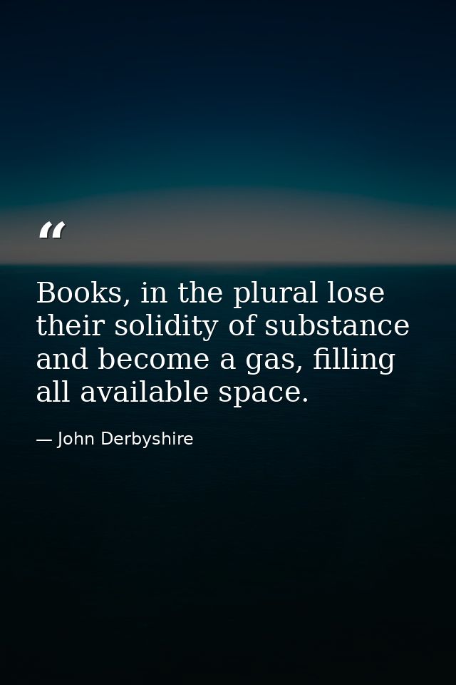 Books, in the plural lose their solidity of substance and become a gas, filling all available space. — John Derbyshire