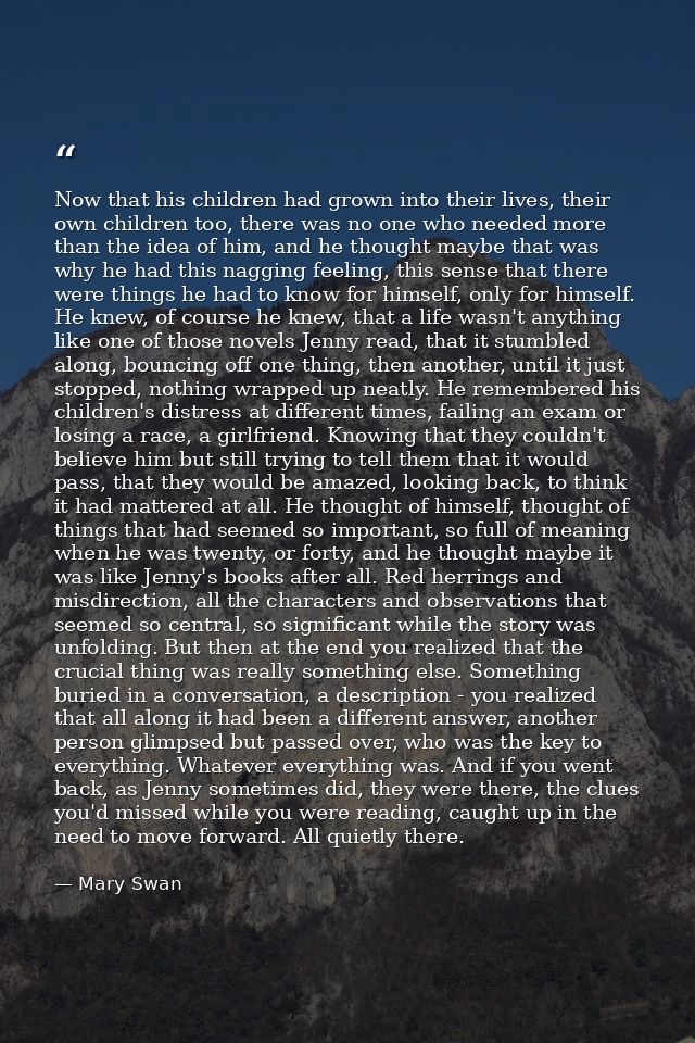 Now that his children had grown into their lives, their own children too, there was no one who needed more than the idea — Mary Swan